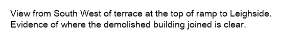 View from South West of terrace at the top of ramp to Leighside. Evidence of where the demolished building joined is clear.