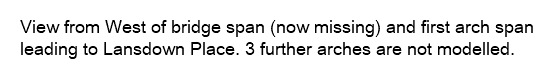 View from West of bridge span (now missing) and first arch span leading to Lansdown Place. 3 further arches are not modelled.